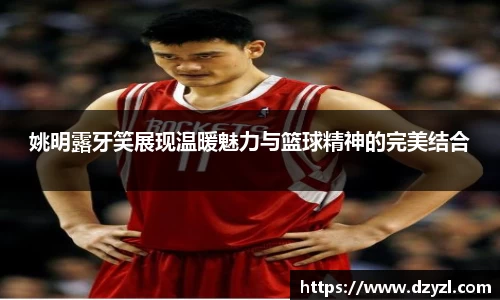姚明露牙笑展现温暖魅力与篮球精神的完美结合